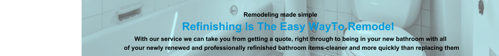 Remodeling made simple                              Refinishing Is The Easy WayTo Remodel                                                                                                                With our service we can take you from getting a quote, right through to being in your new bathroom with all                                                                          of your newly renewed and professionally refinished bathroom items-cleaner and more quickly than replacing them